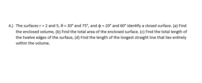 4.) The surfaces r = 2 and 5, 6 = 30° and 75°, and = 20° and 60° identify a closed surface. (a) Find
the enclosed volume, (b) Find the total area of the enclosed surface. (c) Find the total length of
the twelve edges of the surface, (d) Find the length of the longest straight line that lies entirely
within the volume.