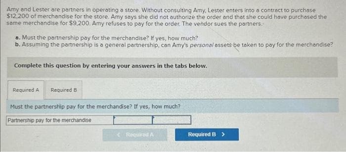 Amy and Lester are partners in operating a store. Without consulting Amy, Lester enters into a contract to purchase
$12,200 of merchandise for the store. Amy says she did not authorize the order and that she could have purchased the
same merchandise for $9,200. Amy refuses to pay for the order. The vendor sues the partners.
a. Must the partnership pay for the merchandise? If yes, how much?
b. Assuming the partnership is a general partnership, can Amy's personal assets be taken to pay for the merchandise?
Complete this question by entering your answers in the tabs below.
Required A Required B
Must the partnership pay for the merchandise? If yes, how much?
Partnership pay for the merchandise
Required A
Required B >