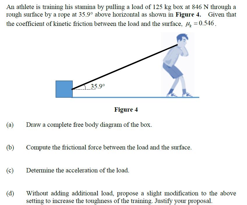 An athlete is training his stamina by pulling a load of 125 kg box at 846 N through a
rough surface by a rope at 35.9° above horizontal as shown in Figure 4. Given that
the coefficient of kinetic friction between the load and the surface, µ = 0.546.
35.9°
Figure 4
(а)
Draw a complete free body diagram of the box.
(b)
Compute the frictional force between the load and the surface.
(c)
Determine the acceleration of the load.
(d)
Without adding additional load, propose a slight modification to the above
setting to increase the toughness of the training. Justify your proposal.
