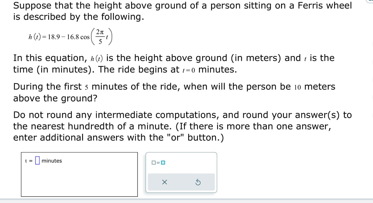 Suppose that the height above ground of a person sitting on a Ferris wheel
is described by the following.
h(t)= 18.9-16.8 cos
t
In this equation, h(t) is the height above ground (in meters) and is the
time (in minutes). The ride begins at t=0 minutes.
2π
5
During the first 5 minutes of the ride, when will the person be 10 meters
above the ground?
Do not round any intermediate computations, and round your answer(s) to
the nearest hundredth of a minute. (If there is more than one answer,
enter additional answers with the "or" button.)
t=
minutes
☐or
X