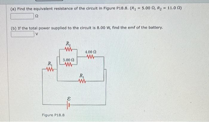 (a) Find the equivalent resistance of the circuit in Figure P18.8. (R₁ = 5.00 2, R2 = 11.02)
Ω
(b) If the total power supplied to the circuit is 8.00 W, find the emf of the battery.
V
R₂
w
4.00
ww
R₁
5.00
ww
w
Figure P18.8
E
R₁
ww