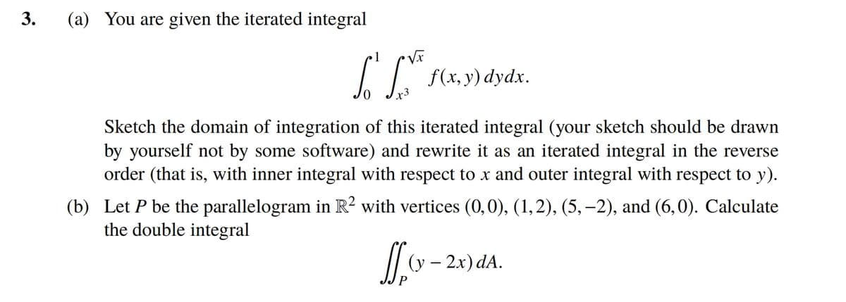3.
(a) You are given the iterated integral
5
L
+3
f(x, y) dydx.
Sketch the domain of integration of this iterated integral (your sketch should be drawn
by yourself not by some software) and rewrite it as an iterated integral in the reverse
order (that is, with inner integral with respect to x and outer integral with respect to y).
(b) Let P be the parallelogram in R² with vertices (0,0), (1,2), (5,-2), and (6,0). Calculate
the double integral
LL
(y - 2x) dA.