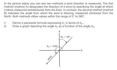 In the picture below you can see two methods a wind direction is measured. The first
method (method A) designates the direction of a wind by specifying the angle at which
it blows measured anticlockwise from the East. In contrast, the second method (method
B) indicates the angle from which the wind is blowing, measured clockwise from the
North. Both methods utilise values within the range of 0° to 360°.
Derive a piecewise formula expressing 8, in terms of 0-
1)
ii)
Draw a graph depicting the angle e, as a function of the angle 0.
0-230
wind
40°
E