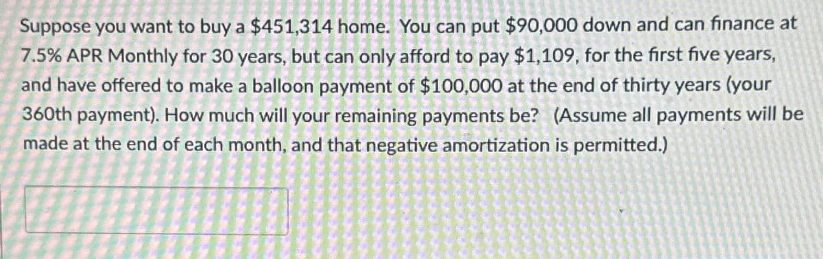 Suppose you want to buy a $451,314 home. You can put $90,000 down and can finance at
7.5% APR Monthly for 30 years, but can only afford to pay $1,109, for the first five years,
and have offered to make a balloon payment of $100,000 at the end of thirty years (your
360th payment). How much will your remaining payments be? (Assume all payments will be
made at the end of each month, and that negative amortization is permitted.)