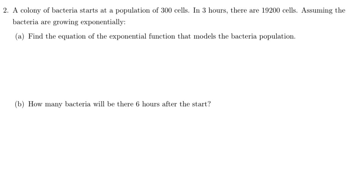 2. A colony of bacteria starts at a population of 300 cells. In 3 hours, there are 19200 cells. Assuming the
bacteria are growing exponentially:
(a) Find the equation of the exponential function that models the bacteria population.
(b) How many bacteria will be there 6 hours after the start?