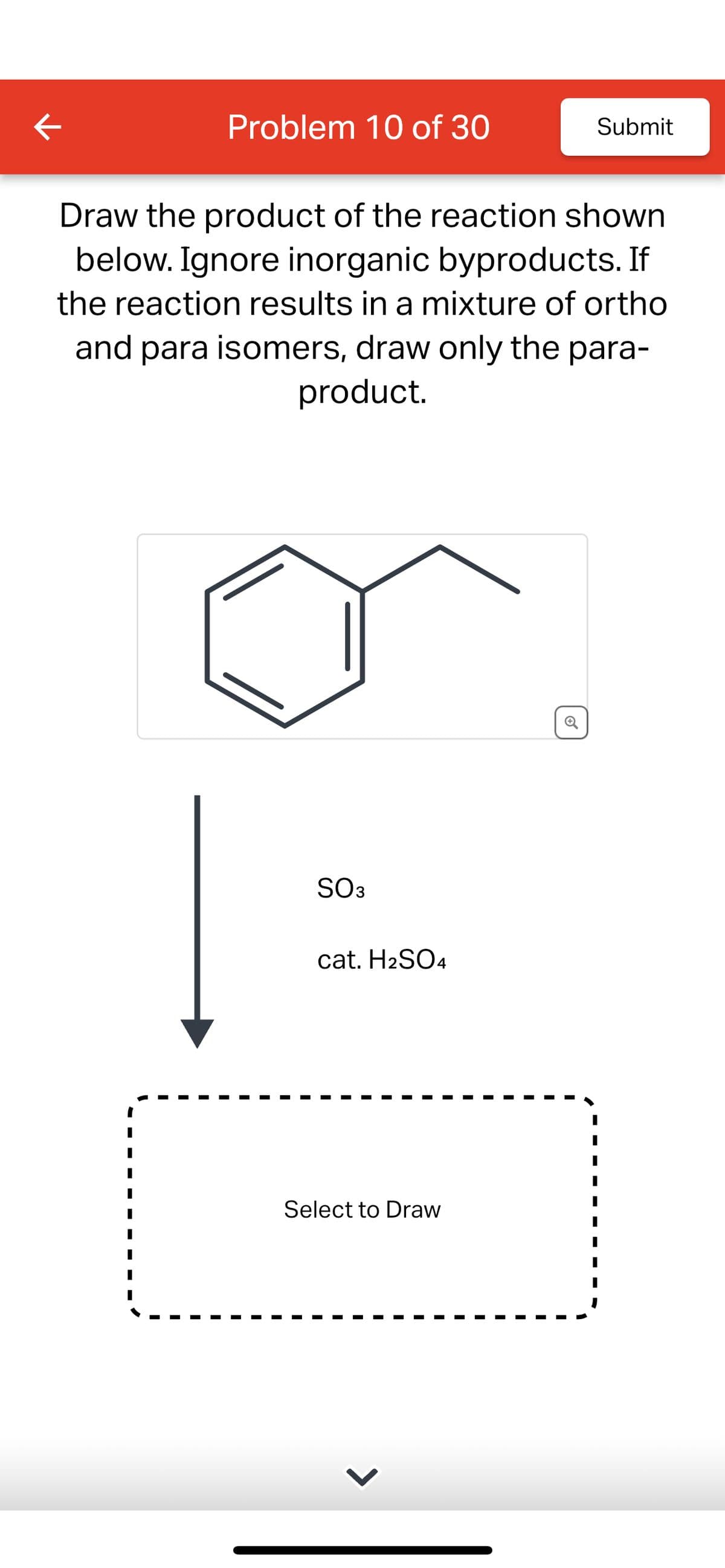 K
Problem 10 of 30
Submit
Draw the product of the reaction shown
below. Ignore inorganic byproducts. If
the reaction results in a mixture of ortho
and para isomers, draw only the para-
product.
SO3
cat. H2SO4
Select to Draw
ම