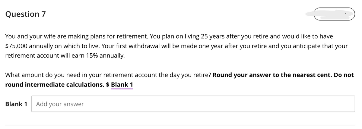 Question 7
You and your wife are making plans for retirement. You plan on living 25 years after you retire and would like to have
$75,000 annually on which to live. Your first withdrawal will be made one year after you retire and you anticipate that your
retirement account will earn 15% annually.
What amount do you need in your retirement account the day you retire? Round your answer to the nearest cent. Do not
round intermediate calculations. $ Blank 1
Blank 1 Add your answer