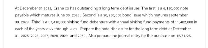 At December 31 2025, Crane co has outstanding 3 long term debt issues. The first is a 6,150,000 note
payable which matures June 30, 2028. Second is a 20, 250,000 bond issue which matures september
30, 2029. Third is a 57,410,000 sinking fund debenture with annual sinking fund payments of 11,482,000 in
each of the years 2027 through 2031. Prepare the note disclosure for the long term debt at December
31, 2025, 2026, 2027, 2028, 2029, and 2030. Also prepare the journal entry for the purchase on 12/31/25.