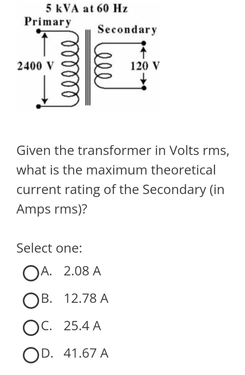 5 kVA at 60 Hz
Primary
2400 V
ellele
Secondary
Given the transformer in Volts rms,
what is the maximum theoretical
120 V
current rating of the Secondary (in
Amps rms)?
Select one:
OA. 2.08 A
OB. 12.78 A
OC. 25.4 A
OD. 41.67 A