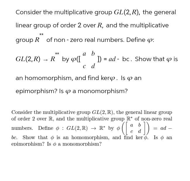 Consider the multiplicative group GL(2, R), the general
linear group of order 2 over R, and the multiplicative
group R of non-zero real numbers. Define cp:
**
a b
GL(2,R)
->
R by p([
]) ad bc. Show that p is
c d
an homomorphism, and find kerp. Is cp an
epimorphism? Is op a monomorphism?
Consider the multiplicative group GL(2, R), the general linear group
of order 2 over R, and the multiplicative group R* of non-zero real
numbers. Define o GL(2,R) → R* by o
a b
d
• ([ a å ] )
= ad -
bc. Show that is an homomorphism, and find ker o. Is o an
epimorphism? Is ó a monomorphism?