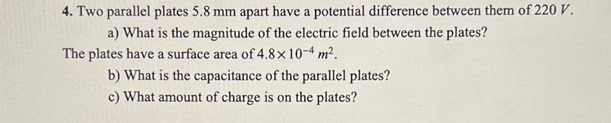 4. Two parallel plates 5.8 mm apart have a potential difference between them of 220 V.
a) What is the magnitude of the electric field between the plates?
The plates have a surface area of 4.8 × 10-4 m².
b) What is the capacitance of the parallel plates?
c) What amount of charge is on the plates?