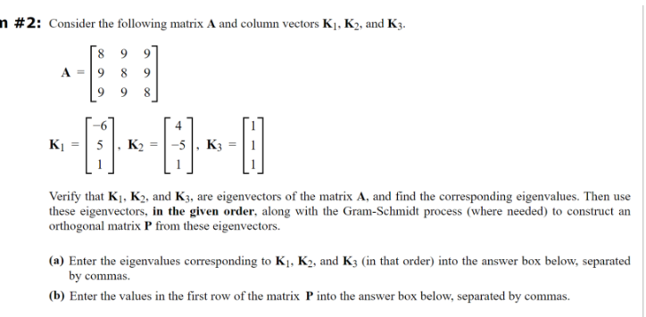 n #2: Consider the following matrix A and column vectors K1, K2, and K3.
8 9 9
A =
9
8
9
9 9
8
=
K2
-5, K3
56-6-8
Verify that K1, K2, and K3, are eigenvectors of the matrix A, and find the corresponding eigenvalues. Then use
these eigenvectors, in the given order, along with the Gram-Schmidt process (where needed) to construct an
orthogonal matrix P from these eigenvectors.
(a) Enter the eigenvalues corresponding to K1, K2, and K3 (in that order) into the answer box below, separated
by commas.
(b) Enter the values in the first row of the matrix P into the answer box below, separated by commas.