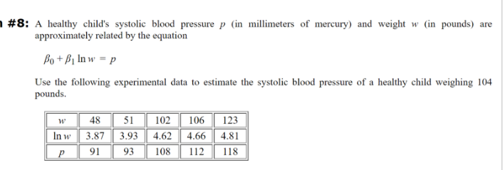 #8: A healthy child's systolic blood pressure p (in millimeters of mercury) and weight w (in pounds) are
approximately related by the equation
Bo+B₁ In w = p
Use the following experimental data to estimate the systolic blood pressure of a healthy child weighing 104
pounds.
พ
48
51
102 106 123
In w
91
3.87 3.93
93
4.62 4.66 4.81
108 112 118
P
