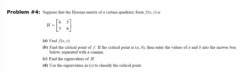 Problem #4: Suppose that the Hessian matrix of a certain quadratic form f(x, y) is
H =
6 5
6
(a) Find f(x, y)
(b) Find the critical point of f. If the critical point is (a, b), then enter the values of a and b into the answer box
below, separated with a comma.
(c) Find the eigenvalues of H.
(d) Use the eigenvalues in (c) to classify the critical point.