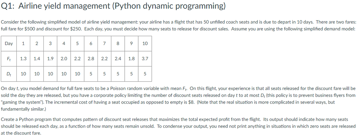 Q1: Airline yield management (Python dynamic programming)
Consider the following simplified model of airline yield management: your airline has a flight that has 50 unfilled coach seats and is due to depart in 10 days. There are two fares:
full fare for $500 and discount for $250. Each day, you must decide how many seats to release for discount sales. Assume you are using the following simplified demand model:
Day
1
2
3
4
5
6
7
8
9
10
Ft
1.3 1.4 1.9 2.0
2.2
2.8 2.2
2.4
1.8
3.7
Dt
10
10
10 10
10
5
5
5
5
5
On day t, you model demand for full fare seats to be a Poisson random variable with mean Ft. On this flight, your experience is that all seats released for the discount fare will be
sold the day they are released, but you have a corporate policy limiting the number of discount seats released on day t to at most D+ (this policy is to prevent business flyers from
"gaming the system"). The incremental cost of having a seat occupied as opposed to empty is $8. (Note that the real situation is more complicated in several ways, but
fundamentally similar.)
Create a Python program that computes pattern of discount seat releases that maximizes the total expected profit from the flight. Its output should indicate how many seats
should be released each day, as a function of how many seats remain unsold. To condense your output, you need not print anything in situations in which zero seats are released
at the discount fare.