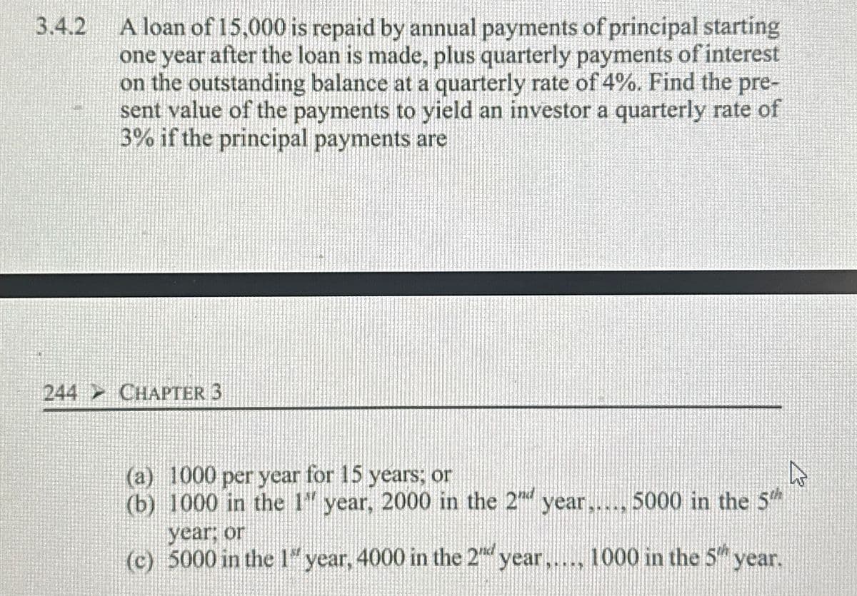 3.4.2
A loan of 15,000 is repaid by annual payments of principal starting
one year after the loan is made, plus quarterly payments of interest
on the outstanding balance at a quarterly rate of 4%. Find the pre-
sent value of the payments to yield an investor a quarterly rate of
3% if the principal payments are
244 CHAPTER 3
(a) 1000 per year for 15 years; or
(b) 1000 in the 1" year, 2000 in the 2 year..... 5000 in the 5
year: or
(c) 5000 in the 1 year, 4000 in the 2nd year..... 1000 in the 5" year.