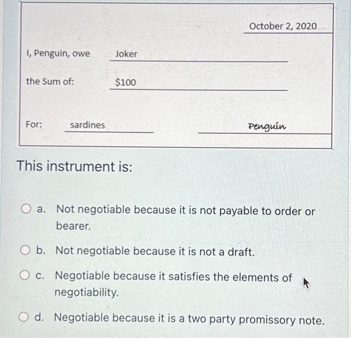I, Penguin, owe
the Sum of:
For:
sardines
Joker
$100
This instrument is:
October 2, 2020
Penguin
O a. Not negotiable because it is not payable to order or
bearer.
O b. Not negotiable because it is not a draft.
O c. Negotiable because it satisfies the elements of
negotiability.
O d. Negotiable because it is a two party promissory note.