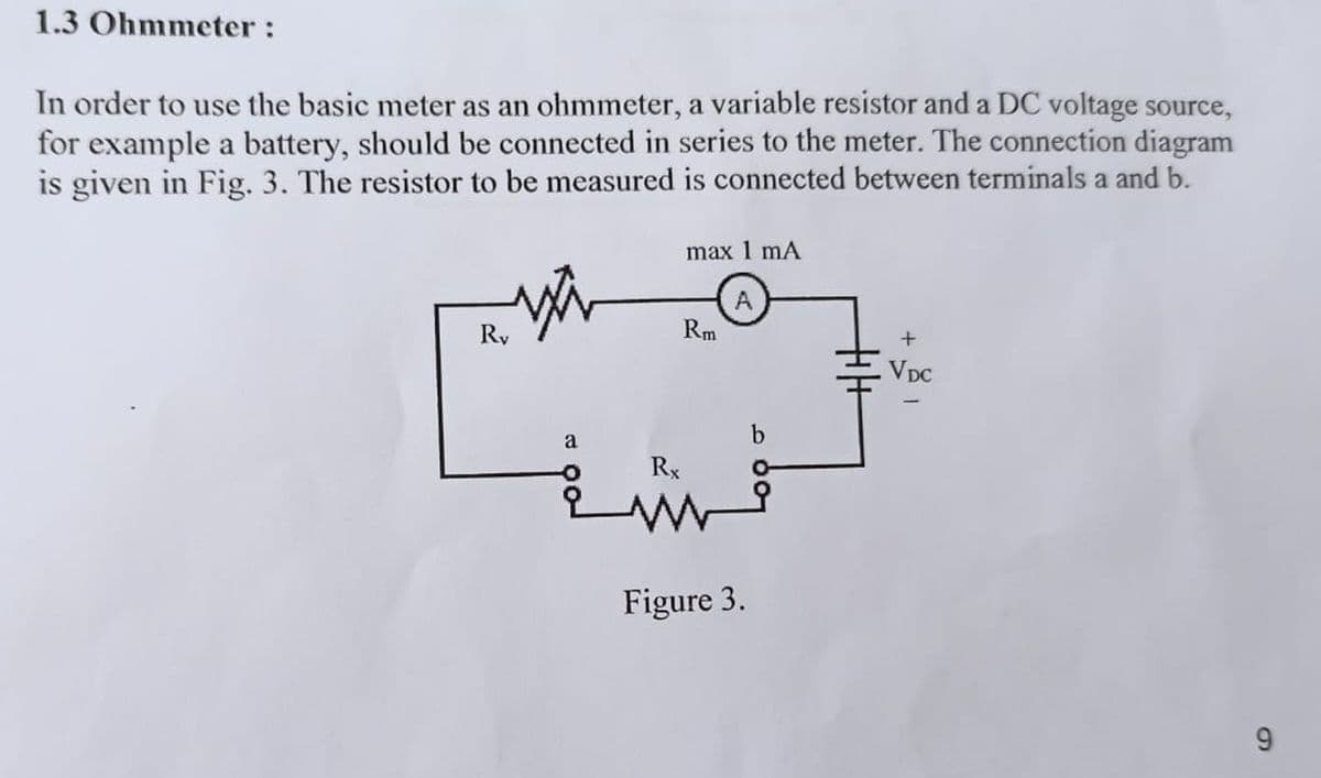 1.3 Ohmmeter:
In order to use the basic meter as an ohmmeter, a variable resistor and a DC voltage source,
for example a battery, should be connected in series to the meter. The connection diagram
is given in Fig. 3. The resistor to be measured is connected between terminals a and b.
Ry
max 1 mA
Rm
A
+
a
Rx
Figure 3.
. VDC
9