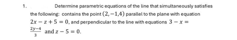 1.
Determine parametric equations of the line that simultaneously satisfies
the following: contains the point (2,-1,4) parallel to the plane with equation
2x
2y-4
z+5=0, and perpendicular to the line with equations 3 - x =
and z 5 = 0.
3