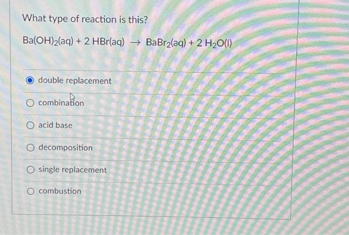 What type of reaction is this?
Ba(OH)2(aq) + 2 HBr(aq) → BaBr₂(aq) + 2 H₂O(1)
double replacement
O combination
O acid base
O decomposition
O single replacement
O combustion