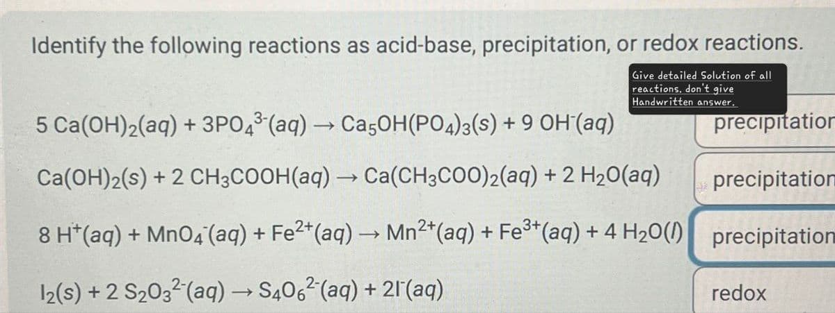 Identify the following reactions as acid-base, precipitation, or redox reactions.
5 Ca(OH)2(aq) + 3PO4(aq) → Ca5OH(PO4)3(s) + 9 OH(aq)
Give detailed Solution of all
reactions. don't give
Handwritten answer.
Ca(OH)2(s) + 2 CH3COOH(aq) → Ca(CH3COO)2(aq) + 2 H2O(aq)
precipitation
precipitation
8 H+(aq) + MnO4(aq) + Fe2+(aq) → Mn2+(aq) + Fe3+(aq) + 4 H2O() precipitation
12(s) + 2 S2032(aq) → S4062(aq) + 2(aq)
redox