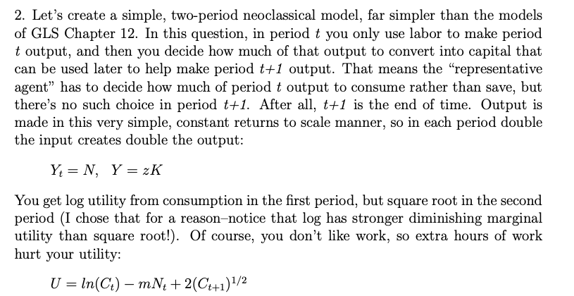 2. Let's create a simple, two-period neoclassical model, far simpler than the models
of GLS Chapter 12. In this question, in period t you only use labor to make period
t output, and then you decide how much of that output to convert into capital that
can be used later to help make period t+1 output. That means the "representative
agent" has to decide how much of period t output to consume rather than save, but
there's no such choice in period t+1. After all, t+1 is the end of time. Output is
made in this very simple, constant returns to scale manner, so in each period double
the input creates double the output:
YN, YzK
You get log utility from consumption in the first period, but square root in the second
period (I chose that for a reason-notice that log has stronger diminishing marginal
utility than square root!). Of course, you don't like work, so extra hours of work
hurt your utility:
U = ln(Ct) mNt + 2(C++1) 1/2
-