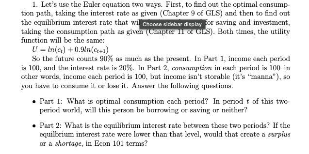 1. Let's use the Euler equation two ways. First, to find out the optimal consump-
tion path, taking the interest rate as given (Chapter 9 of GLS) and then to find out
the equilibrium interest rate that wil Choose sidebar display for saving and investment,
taking the consumption path as given (Chapter 11 of GLS). Both times, the utility
function will be the same:
Uln(c)+0.9ln(+1)
So the future counts 90% as much as the present. In Part 1, income each period
is 100, and the interest rate is 20%. In Part 2, consumption in each period is 100-in
other words, income each period is 100, but income isn't storable (it's "manna"), so
you have to consume it or lose it. Answer the following questions.
Part 1: What is optimal consumption each period? In period t of this two-
period world, will this person be borrowing or saving or neither?
⚫ Part 2: What is the equilibrium interest rate between these two periods? If the
equilbrium interest rate were lower than that level, would that create a surplus
or a shortage, in Econ 101 terms?