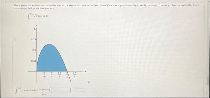 Use a power series to approximate the area of the region with an error of less than 0.0001. Use a graphing utility to verify the result. (Use as few terms as possible. Round
your answer to four decimal places.)
[√x cos(x) dx
1.F
0.75
03
0.25
[^^ √x cos(x) dx = !
KIM
Σ
HWO
KIT
5-