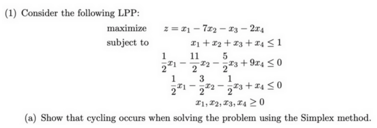 (1) Consider the following LPP:
maximize
subject to
12
z=x17x2 x3 - 2x4
2x1
1
-
-
-
x1 + x2
11
2
x2
3
21-2
x2
-
5
x3 + x4 ≤1
x3+9x4 ≤0
2x3
1
x3+x4≤0
2x3
x1, x2, x3, x4 ≥ 0
(a) Show that cycling occurs when solving the problem using the Simplex method.
