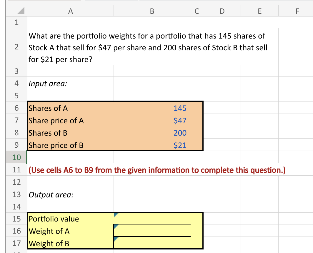 1
A
B
C
D
E
What are the portfolio weights for a portfolio that has 145 shares of
2 Stock A that sell for $47 per share and 200 shares of Stock B that sell
34
for $21 per share?
Input area:
5
6 Shares of A
145
7
Share price of A
$47
8
Shares of B
200
9
Share price of B
$21
10
11 (Use cells A6 to B9 from the given information to complete this question.)
12
13 Output area:
14
15 Portfolio value
16 Weight of A
17 Weight of B
LL
F