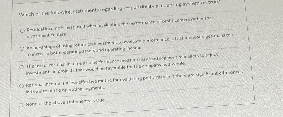 Which of the following statements regarding responsibility accounting systems is true?
O Residual income is best used when evaluating the performance of profit centers rather than
investment centers.
An advantage of using return on investment to evaluate performance is that it encourages managers
to increase both operating assets and operating income.
O The use of residual income as a performance measure may lead segment managers to reject
investments in projects that would be favorable for the company as a whole.
O Residual income is a less effective metric for evaluating performance if there are significant differences
in the size of the operating segments.
O None of the above statements is true.