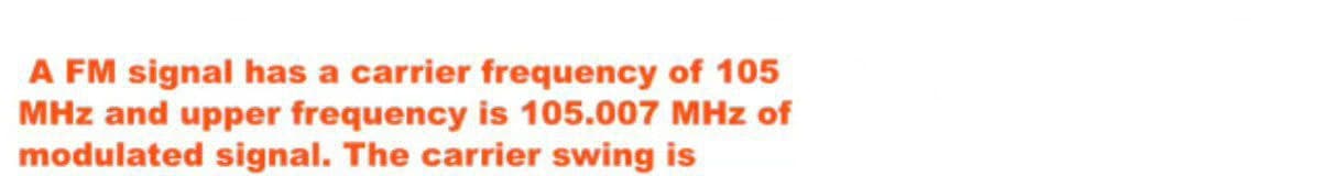 A FM signal has a carrier frequency of 105
MHz and upper frequency is 105.007 MHz of
modulated signal. The carrier swing is