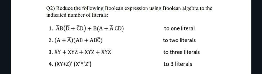 Q2) Reduce the following Boolean expression using Boolean algebra to the
indicated number of literals:
1. AB(D + CD) + B(A +Ā CD)
2. (A + Ā) (AB + ABC)
3. XY + XYZ + XYZ + XYZ
4. (XY+Z)' (X'Y'Z')
to one literal
to two literals
to three literals
to 3 literals
