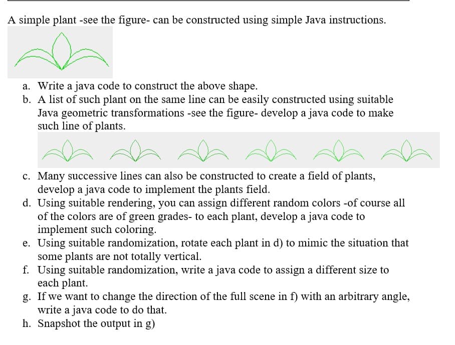 A simple plant -see the figure- can be constructed using simple Java instructions.
a. Write a java code to construct the above shape.
b. A list of such plant on the same line can be easily constructed using suitable
Java geometric transformations -see the figure- develop a java code to make
such line of plants.
c. Many successive lines can also be constructed to create a field of plants,
develop a java code to implement the plants field.
d. Using suitable rendering, you can assign different random colors -of course all
of the colors are of green grades- to each plant, develop a java code to
implement such coloring.
e. Using suitable randomization, rotate each plant in d) to mimic the situation that
some plants are not totally vertical.
f. Using suitable randomization, write a java code to assign a different size to
each plant.
g. If we want to change the direction of the full scene in f) with an arbitrary angle,
write a java code to do that.
h. Snapshot the output in g)
