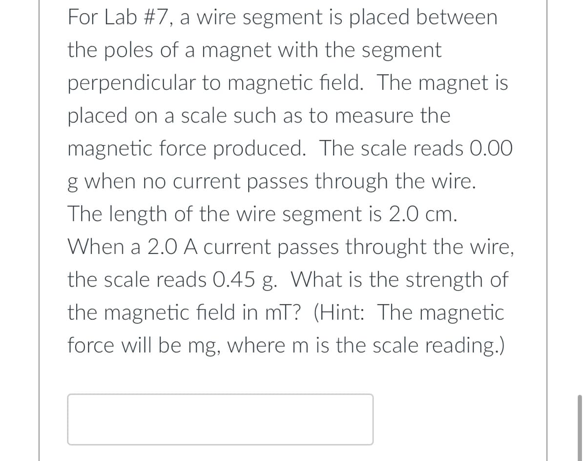 For Lab #7, a wire segment is placed between
the poles of a magnet with the segment
perpendicular to magnetic field. The magnet is
placed on a scale such as to measure the
magnetic force produced. The scale reads 0.00
g when no current passes through the wire.
The length of the wire segment is 2.0 cm.
When a 2.0 A current passes throught the wire,
the scale reads 0.45 g. What is the strength of
the magnetic field in mT? (Hint: The magnetic
force will be mg, where m is the scale reading.)
