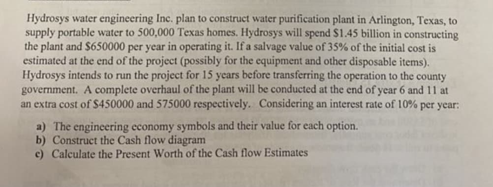 Hydrosys water engineering Inc. plan to construct water purification plant in Arlington, Texas, to
supply portable water to 500,000 Texas homes. Hydrosys will spend $1.45 billion in constructing
the plant and $650000 per year in operating it. If a salvage value of 35% of the initial cost is
estimated at the end of the project (possibly for the equipment and other disposable items).
Hydrosys intends to run the project for 15 years before transferring the operation to the county
government. A complete overhaul of the plant will be conducted at the end of year 6 and 11 at
an extra cost of S450000 and 575000 respectively. Considering an interest rate of 10% per year:
a) The engineering economy symbols and their value for each option.
b) Construct the Cash flow diagram
c) Calculate the Present Worth of the Cash flow Estimates
