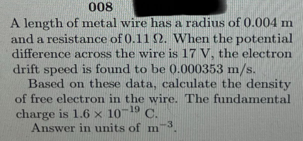 008
A length of metal wire has a radius of 0.004 m
and a resistance of 0.11 2. When the potential
difference across the wire is 17 V, the electron
drift speed is found to be 0.000353 m/s.
Based on these data, calculate the density
of free electron in the wire. The fundamental
charge is 1.6 × 10
Answer in units of m
¬19 C.
