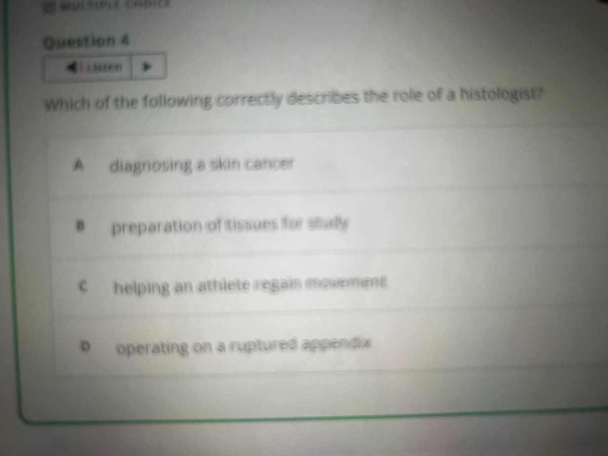 Question 4
Which of the following correctly describes the role of a histologist?
A diagnosing a skin cancer
preparation of tissues for study
c helping an athlete regain movement
operating on a ruptured appendix