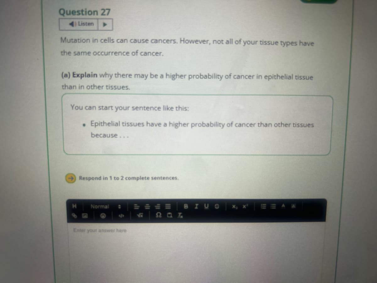 Question 27
Listen
Mutation in cells can cause cancers. However, not all of your tissue types have
the same occurrence of cancer.
(a) Explain why there may be a higher probability of cancer in epithelial tissue
than in other tissues.
You can start your sentence like this:
. Epithelial tissues have a higher probability of cancer than other tissues
because...
Respond in 1 to 2 complete sentences.
H Normal ✿ TELE
B I US
20 T
Enter your answer here