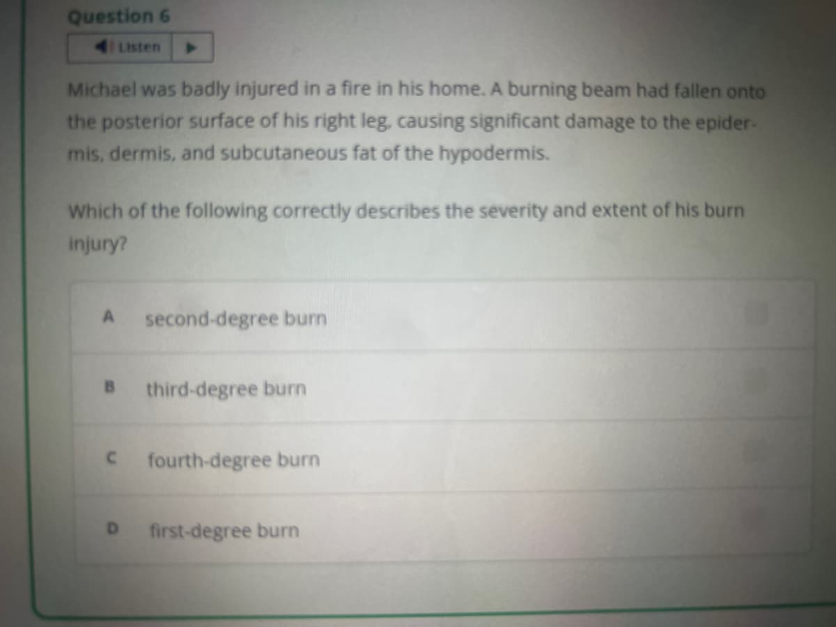 Question 6
Michael was badly injured in a fire in his home. A burning beam had fallen onto
the posterior surface of his right leg, causing significant damage to the epider-
mis, dermis, and subcutaneous fat of the hypodermis.
Listen
Which of the following correctly describes the severity and extent of his burn
injury?
A second-degree burn
B
C
D
third-degree burn
fourth-degree burn
first-degree burn