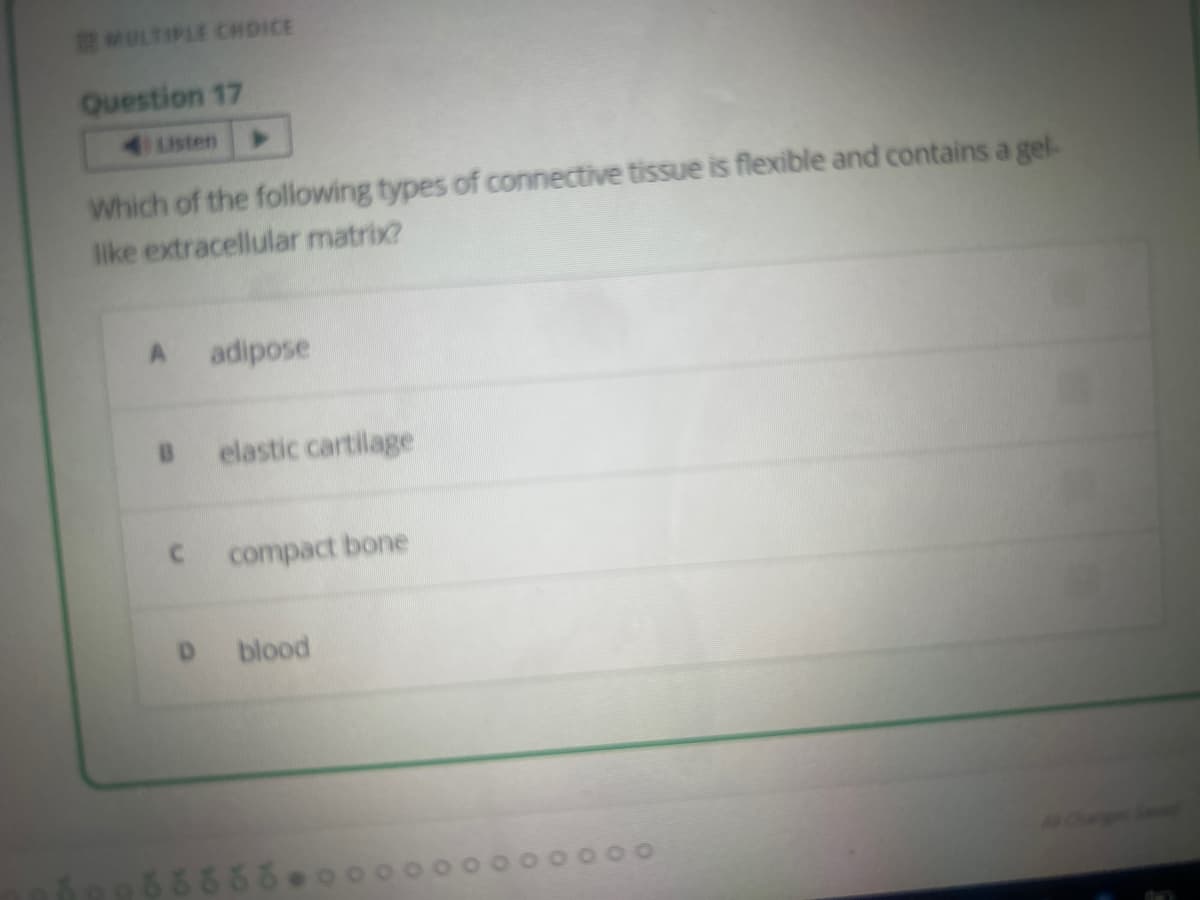 MULTIPLE CHOICE
Question 17
Listen
Which of the following types of connective tissue is flexible and contains a gel-
like extracellular matrix?
A
B
adipose
elastic cartilage
C compact bone
blood