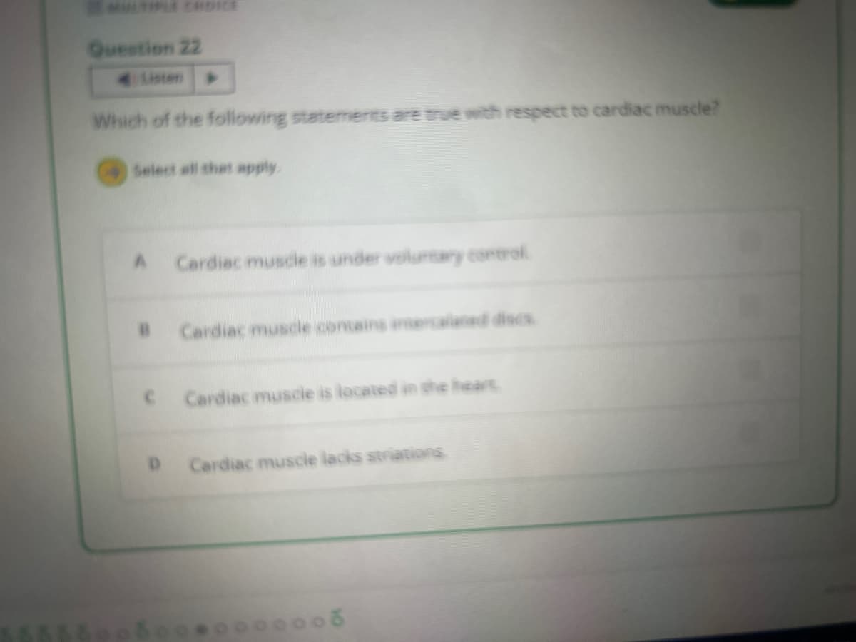 Question 22
Listen
Which of the following statements are true with respect to cardiac muscle?
Select all that apply
A Cardiac muscle is under voluntary control
D
Cardiac muscle contains intercalaned discs.
Cardiac muscle is located in the heart
Cardiac muscle lacks striations.
00000