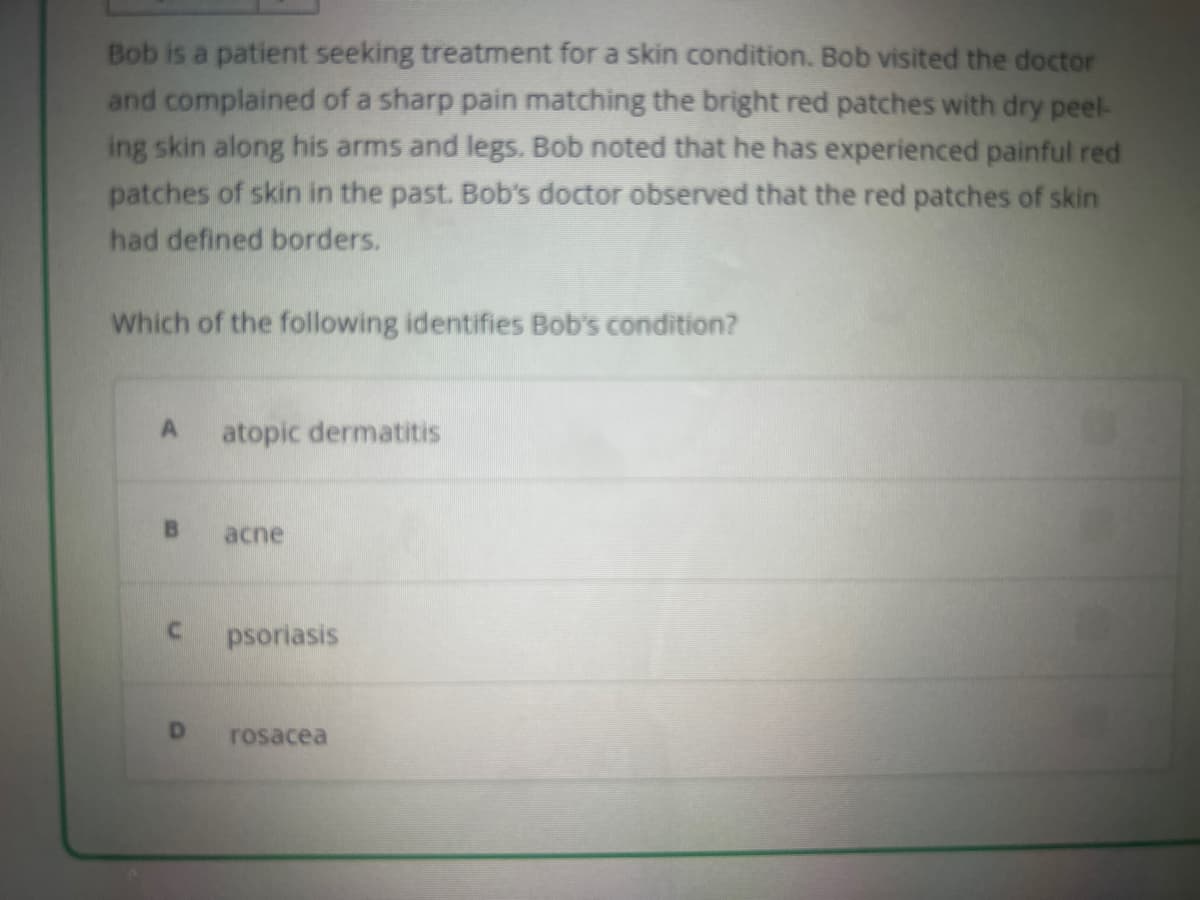 Bob is a patient seeking treatment for a skin condition. Bob visited the doctor
and complained of a sharp pain matching the bright red patches with dry peel-
ing skin along his arms and legs. Bob noted that he has experienced painful red
patches of skin in the past. Bob's doctor observed that the red patches of skin
had defined borders.
Which of the following identifies Bob's condition?
A
B
C
D
atopic dermatitis
acne
psoriasis
rosacea
