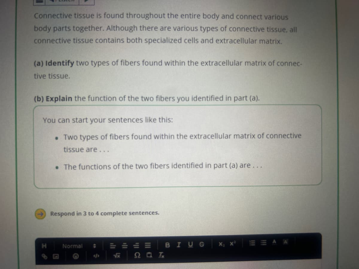 Connective tissue is found throughout the entire body and connect various
body parts together. Although there are various types of connective tissue, all
connective tissue contains both specialized cells and extracellular matrix.
(a) Identify two types of fibers found within the extracellular matrix of connec-
tive tissue.
(b) Explain the function of the two fibers you identified in part (a).
You can start your sentences like this:
. Two types of fibers found within the extracellular matrix of connective
tissue are...
. The functions of the two fibers identified in part (a) are...
H
Respond in 3 to 4 complete sentences.
Normal
$
Lx
9
E
T
BIUS X₂