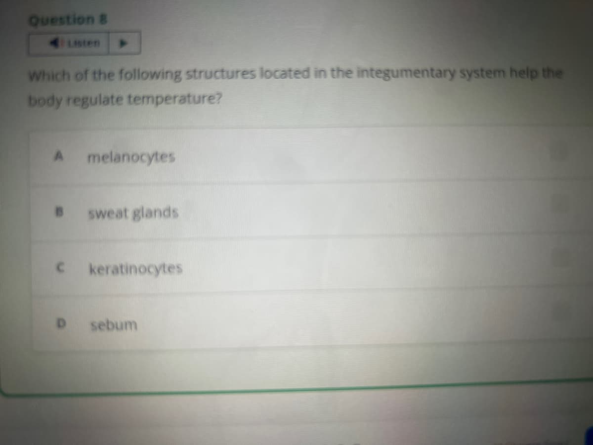 Question B
Which of the following structures located in the integumentary system help the
body regulate temperature?
A melanocytes
sweat glands
c keratinocytes
sebum