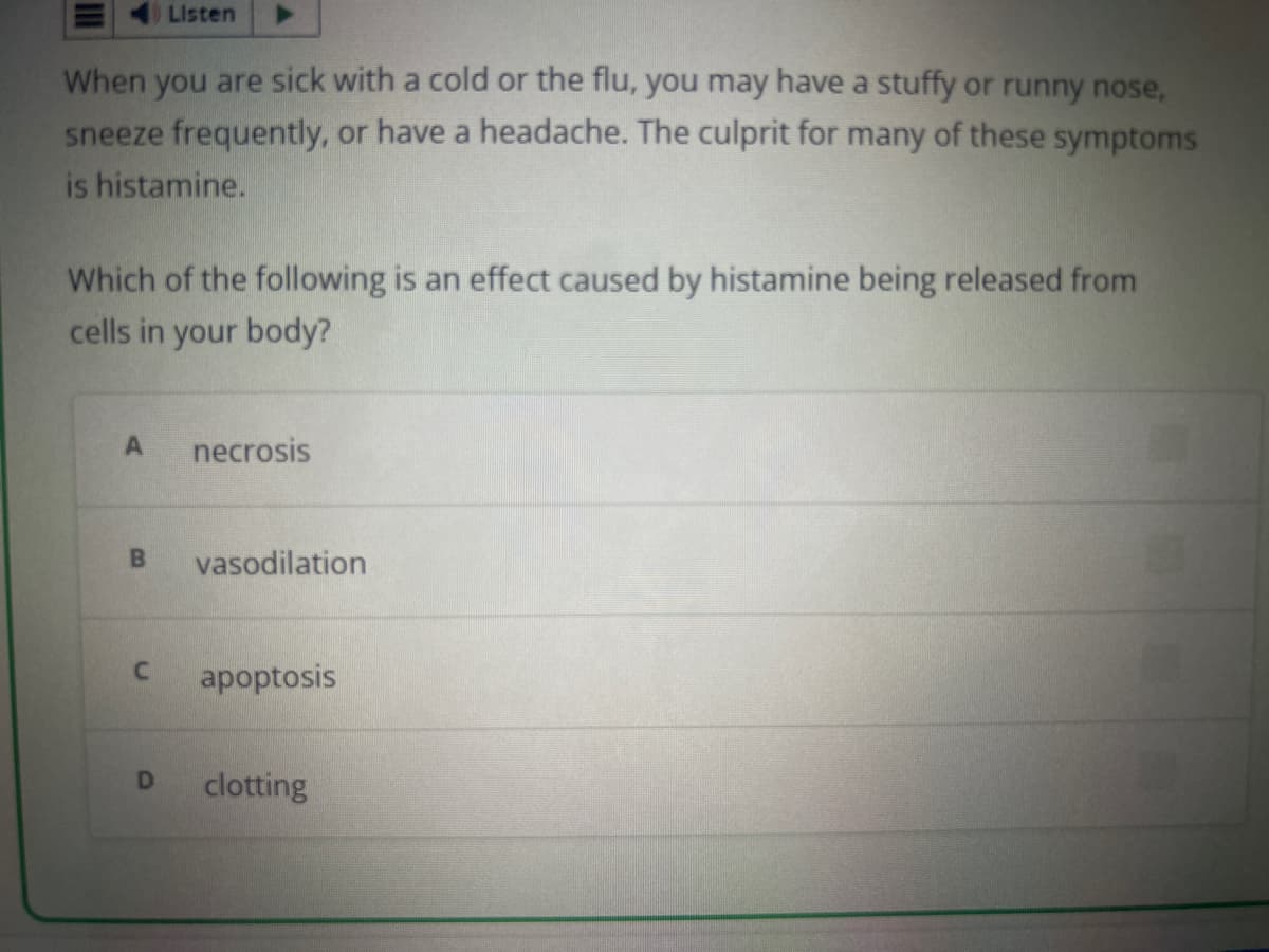 When you are sick with a cold or the flu, you may have a stuffy or runny nose,
sneeze frequently, or have a headache. The culprit for many of these symptoms
is histamine.
Listen
Which of the following is an effect caused by histamine being released from
cells in your body?
A
necrosis
B vasodilation
D
C apoptosis
clotting