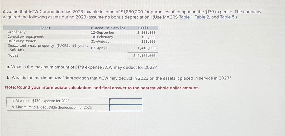 Assume that ACW Corporation has 2023 taxable income of $1,880,000 for purposes of computing the $179 expense. The company
acquired the following assets during 2023 (assume no bonus depreciation): (Use MACRS Table 1, Table 2, and Table 5.)
Asset
Placed in Service
Basis
Machinery
12-September
$ 508,000
Computer equipment
10-February
108,000
Delivery truck
21-August
131,000
Qualified real property (MACRS, 15 year,
02-April
1,418,000
150% DB)
Total
$ 2,165,000
a. What is the maximum amount of §179 expense ACW may deduct for 2023?
b. What is the maximum total depreciation that ACW may deduct in 2023 on the assets it placed in service in 2023?
Note: Round your intermediate calculations and final answer to the nearest whole dollar amount.
a. Maximum §179 expense for 2023
b. Maximum total deductible depreciation for 2023