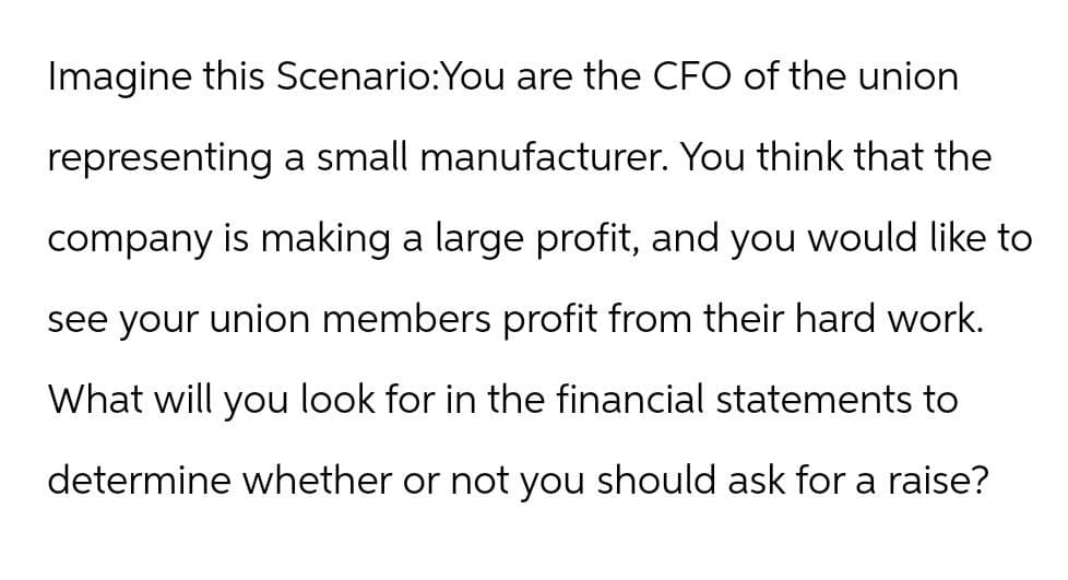 Imagine this Scenario:You are the CFO of the union
representing a small manufacturer. You think that the
company is making a large profit, and you would like to
see your union members profit from their hard work.
What will you look for in the financial statements to
determine whether or not you should ask for a raise?