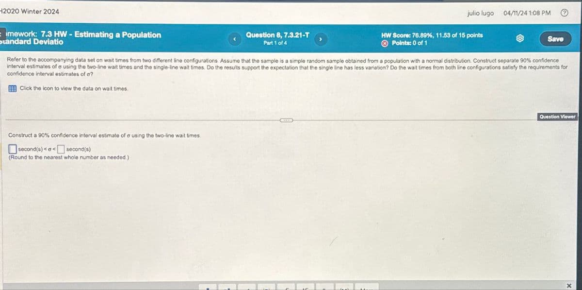 H2020 Winter 2024
mework: 7.3 HW-Estimating a Population
Standard Deviatio
Question 8, 7.3.21-T
Part 1 of 4
julio lugo 04/11/24 1:08 PM
HW Score: 76.89%, 11.53 of 15 points
Points: 0 of 1
Save
Refer to the accompanying data set on wait times from two different line configurations. Assume that the sample is a simple random sample obtained from a population with a normal distribution. Construct separate 90% confidence
interval estimates of a using the two-line wait times and the single-line wait times. Do the results support the expectation that the single line has less variation? Do the wait times from both line configurations satisfy the requirements for
confidence interval estimates of a?
Click the icon to view the data on wait times.
Construct a 90% confidence interval estimate of σ using the two-line wait times
☐ second(s) <<
second(s)
(Round to the nearest whole number as needed.)
Question Viewer