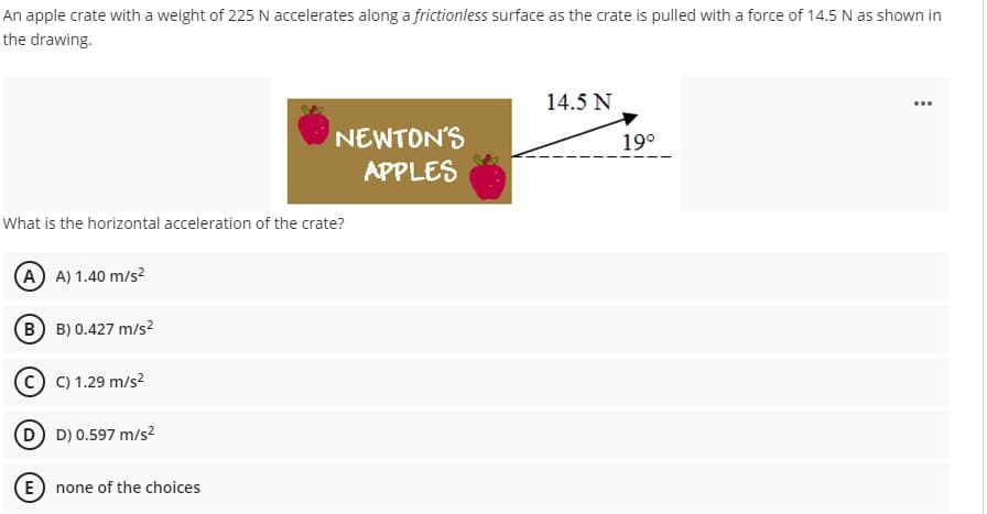 An apple crate with a weight of 225 N accelerates along a frictionless surface as the crate is pulled with a force of 14.5 N as shown in
the drawing.
14.5 N
NEWTON'S
APPLES
19°
What is the horizontal acceleration of the crate?
A A) 1.40 m/s?
B B) 0.427 m/s2
C) 1.29 m/s?
D D) 0.597 m/s2
E
none of the choices

